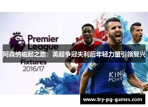 阿森纳崛起之路:英超争冠失利后年轻力量引领复兴 阿森纳崛起之路:英超争冠失利后年轻力量引领复兴