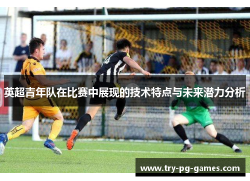 英超青年队在比赛中展现的技术特点与未来潜力分析