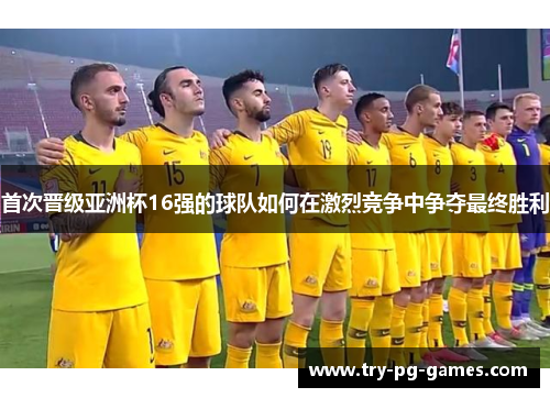 首次晋级亚洲杯16强的球队如何在激烈竞争中争夺最终胜利 首次晋级亚洲杯16强的球队如何在激烈竞争中争夺最终胜利