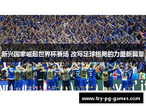 新兴国家崛起世界杯赛场 改写足球格局的力量新篇章