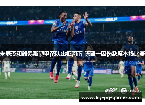 朱辰杰和路易斯随申花队出征河南 陈晋一因伤缺席本场比赛