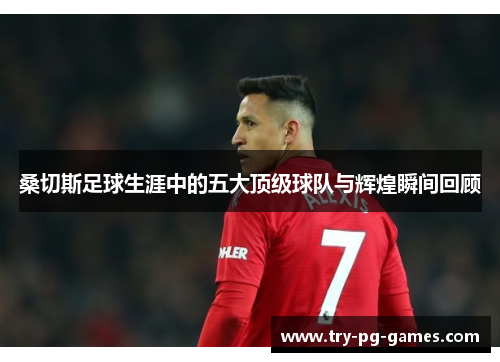 桑切斯足球生涯中的五大顶级球队与辉煌瞬间回顾 桑切斯足球生涯中的五大顶级球队与辉煌瞬间回顾