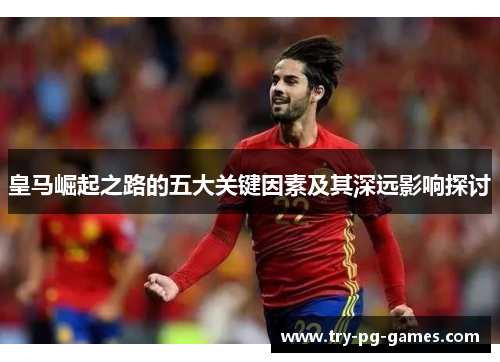 皇马崛起之路的五大关键因素及其深远影响探讨 皇马崛起之路的五大关键因素及其深远影响探讨