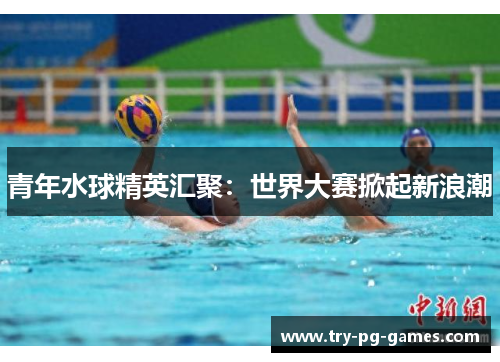 青年水球精英汇聚:世界大赛掀起新浪潮 青年水球精英汇聚:世界大赛掀起新浪潮