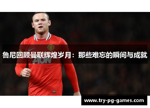 鲁尼回顾曼联辉煌岁月：那些难忘的瞬间与成就