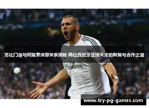 苏比门迪与阿隆索深厚关系揭秘 两位西班牙足球天才的默契与合作之道