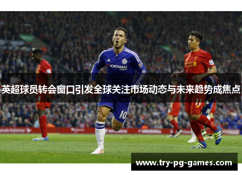 英超球员转会窗口引发全球关注市场动态与未来趋势成焦点 英超球员转会窗口引发全球关注市场动态与未来趋势成焦点