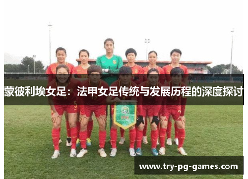 蒙彼利埃女足:法甲女足传统与发展历程的深度探讨 蒙彼利埃女足:法甲女足传统与发展历程的深度探讨