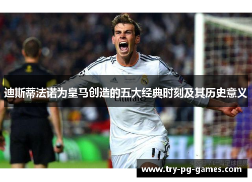 迪斯蒂法诺为皇马创造的五大经典时刻及其历史意义 迪斯蒂法诺为皇马创造的五大经典时刻及其历史意义